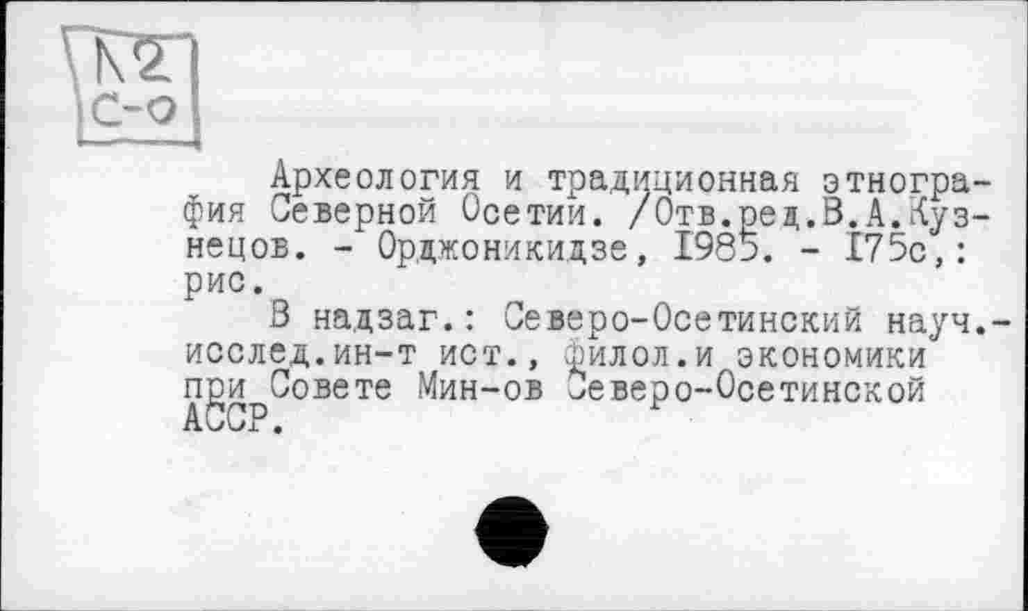 ﻿Археология и традиционная этнография Северной Осетии. /Отв.ред.В.А.Кузнецов. - Орджоникидзе, 1985. - 175с,: рис.
В надзаг.: иеверо-Осетинский науч.-иослед.ин-т ист., филол.и экономики при Совете Мин-ов Северо-Осетинской АССР.